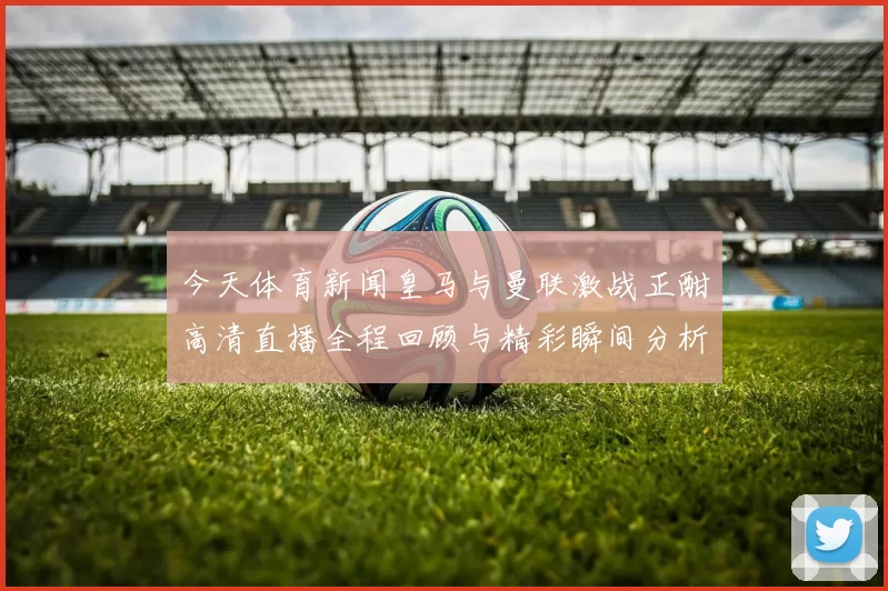 今天体育新闻皇马与曼联激战正酣高清直播全程回顾与精彩瞬间分析
