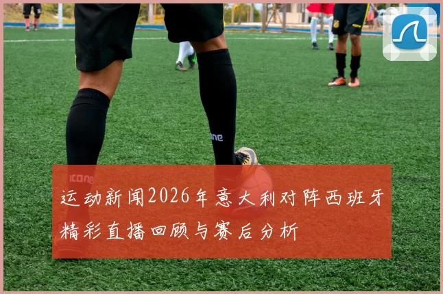 运动新闻2026年意大利对阵西班牙精彩直播回顾与赛后分析