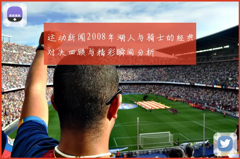 运动新闻2008年湖人与骑士的经典对决回顾与精彩瞬间分析