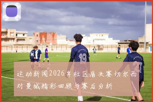 运动新闻2026年社区盾决赛切尔西对曼城精彩回顾与赛后分析