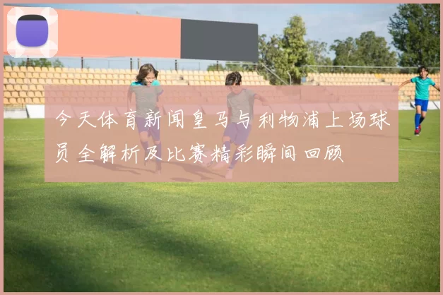 今天体育新闻皇马与利物浦上场球员全解析及比赛精彩瞬间回顾