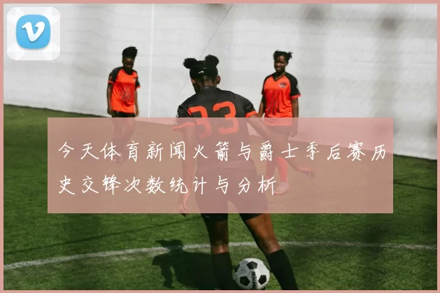 今天体育新闻火箭与爵士季后赛历史交锋次数统计与分析