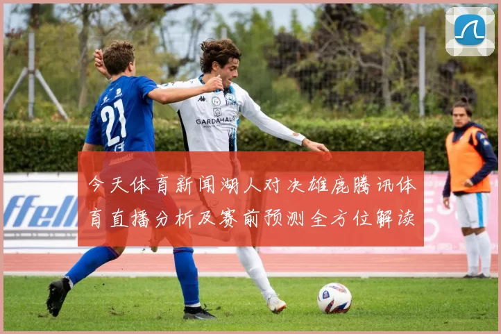 今天体育新闻湖人对决雄鹿腾讯体育直播分析及赛前预测全方位解读
