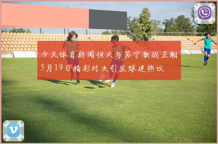 今天体育新闻恒大与苏宁激战正酣5月19日精彩对决引发球迷热议