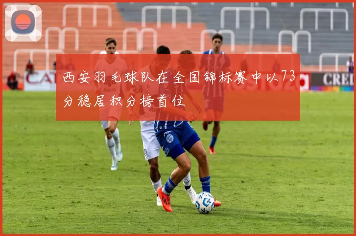 西安羽毛球队在全国锦标赛中以73分稳居积分榜首位