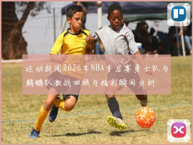 运动新闻2026年NBA季后赛勇士队与鹈鹕队激战回顾与精彩瞬间分析